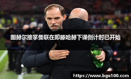 图赫尔接掌曼联在即滕哈赫下课倒计时已开始